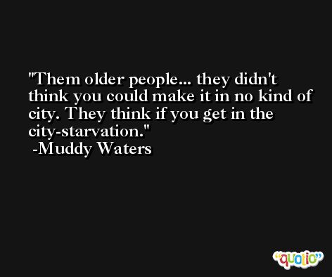 Them older people... they didn't think you could make it in no kind of city. They think if you get in the city-starvation. -Muddy Waters