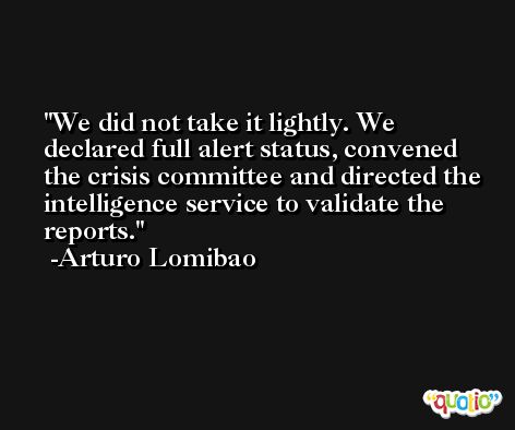 We did not take it lightly. We declared full alert status, convened the crisis committee and directed the intelligence service to validate the reports. -Arturo Lomibao