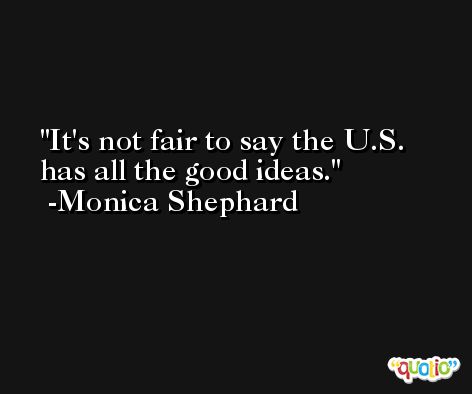 It's not fair to say the U.S. has all the good ideas. -Monica Shephard