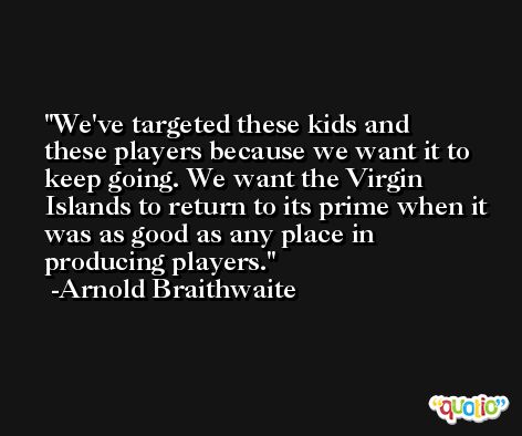 We've targeted these kids and these players because we want it to keep going. We want the Virgin Islands to return to its prime when it was as good as any place in producing players. -Arnold Braithwaite