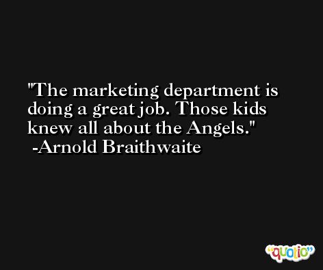 The marketing department is doing a great job. Those kids knew all about the Angels. -Arnold Braithwaite
