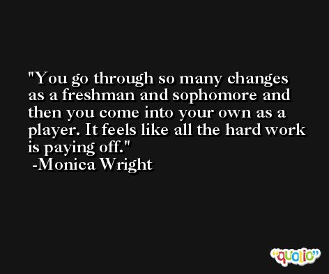 You go through so many changes as a freshman and sophomore and then you come into your own as a player. It feels like all the hard work is paying off. -Monica Wright