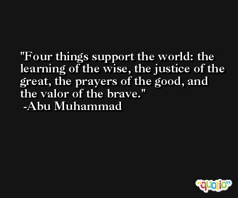Four things support the world: the learning of the wise, the justice of the great, the prayers of the good, and the valor of the brave. -Abu Muhammad