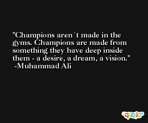 Champions aren´t made in the gyms. Champions are made from something they have deep inside them - a desire, a dream, a vision. -Muhammad Ali