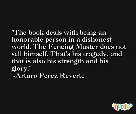 The book deals with being an honorable person in a dishonest world. The Fencing Master does not sell himself. That's his tragedy, and that is also his strength and his glory. -Arturo Perez Reverte