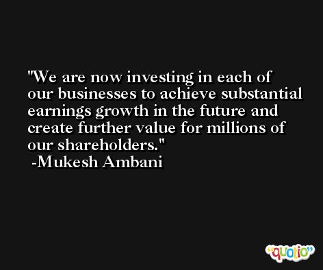 We are now investing in each of our businesses to achieve substantial earnings growth in the future and create further value for millions of our shareholders. -Mukesh Ambani