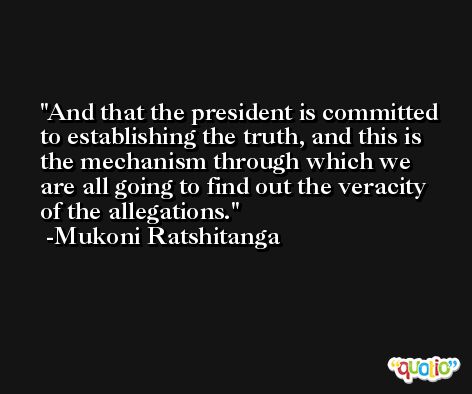And that the president is committed to establishing the truth, and this is the mechanism through which we are all going to find out the veracity of the allegations. -Mukoni Ratshitanga