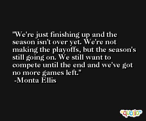 We're just finishing up and the season isn't over yet. We're not making the playoffs, but the season's still going on. We still want to compete until the end and we've got no more games left. -Monta Ellis