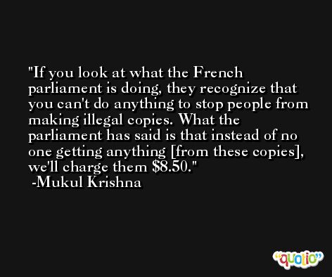 If you look at what the French parliament is doing, they recognize that you can't do anything to stop people from making illegal copies. What the parliament has said is that instead of no one getting anything [from these copies], we'll charge them $8.50. -Mukul Krishna