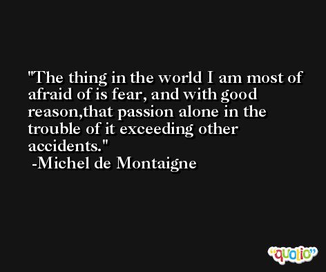 The thing in the world I am most of afraid of is fear, and with good reason,that passion alone in the trouble of it exceeding other accidents. -Michel de Montaigne