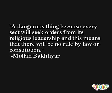 A dangerous thing because every sect will seek orders from its religious leadership and this means that there will be no rule by law or constitution. -Mullah Bakhtiyar