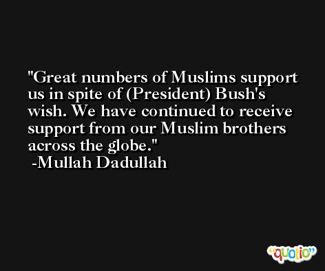 Great numbers of Muslims support us in spite of (President) Bush's wish. We have continued to receive support from our Muslim brothers across the globe. -Mullah Dadullah