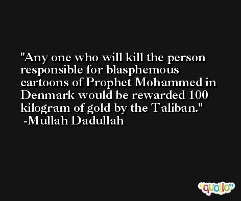 Any one who will kill the person responsible for blasphemous cartoons of Prophet Mohammed in Denmark would be rewarded 100 kilogram of gold by the Taliban. -Mullah Dadullah