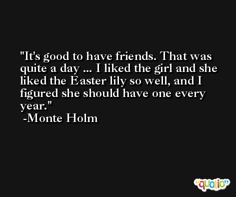 It's good to have friends. That was quite a day ... I liked the girl and she liked the Easter lily so well, and I figured she should have one every year. -Monte Holm