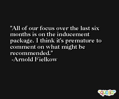 All of our focus over the last six months is on the inducement package. I think it's premature to comment on what might be recommended. -Arnold Fielkow