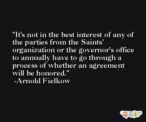 It's not in the best interest of any of the parties from the Saints' organization or the governor's office to annually have to go through a process of whether an agreement will be honored. -Arnold Fielkow