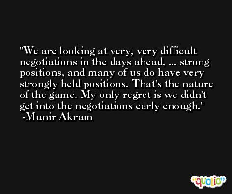 We are looking at very, very difficult negotiations in the days ahead, ... strong positions, and many of us do have very strongly held positions. That's the nature of the game. My only regret is we didn't get into the negotiations early enough. -Munir Akram