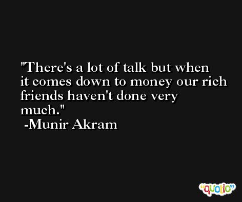 There's a lot of talk but when it comes down to money our rich friends haven't done very much. -Munir Akram