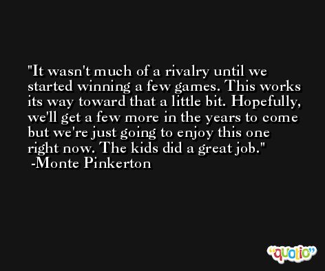 It wasn't much of a rivalry until we started winning a few games. This works its way toward that a little bit. Hopefully, we'll get a few more in the years to come but we're just going to enjoy this one right now. The kids did a great job. -Monte Pinkerton