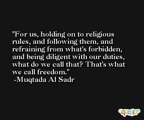 For us, holding on to religious rules, and following them, and refraining from what's forbidden, and being diligent with our duties, what do we call that? That's what we call freedom. -Muqtada Al Sadr