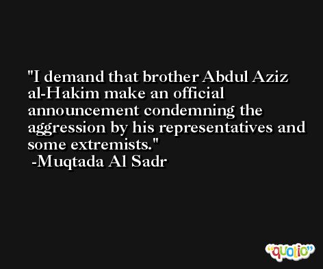 I demand that brother Abdul Aziz al-Hakim make an official announcement condemning the aggression by his representatives and some extremists. -Muqtada Al Sadr