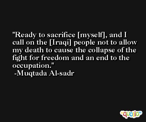 Ready to sacrifice [myself], and I call on the [Iraqi] people not to allow my death to cause the collapse of the fight for freedom and an end to the occupation. -Muqtada Al-sadr