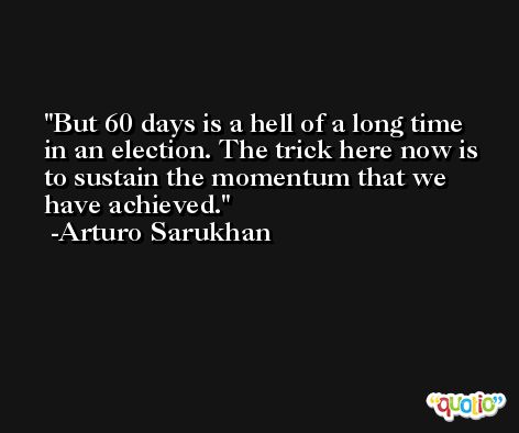 But 60 days is a hell of a long time in an election. The trick here now is to sustain the momentum that we have achieved. -Arturo Sarukhan