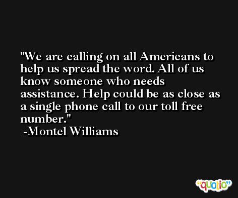 We are calling on all Americans to help us spread the word. All of us know someone who needs assistance. Help could be as close as a single phone call to our toll free number. -Montel Williams
