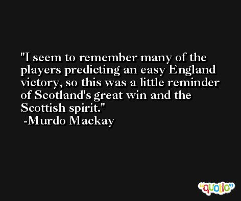 I seem to remember many of the players predicting an easy England victory, so this was a little reminder of Scotland's great win and the Scottish spirit. -Murdo Mackay