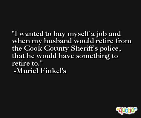 I wanted to buy myself a job and when my husband would retire from the Cook County Sheriff's police, that he would have something to retire to. -Muriel Finkel's