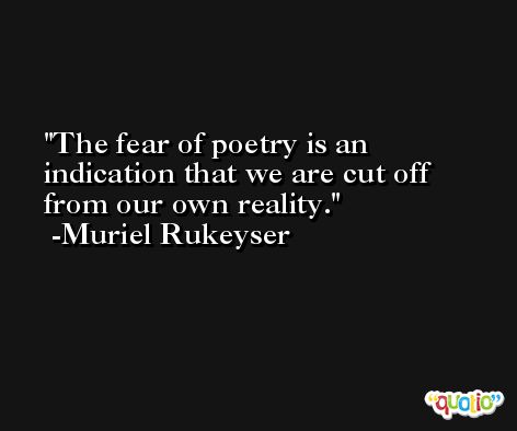 The fear of poetry is an indication that we are cut off from our own reality. -Muriel Rukeyser