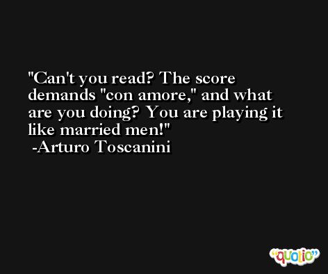 Can't you read? The score demands 'con amore,' and what are you doing? You are playing it like married men! -Arturo Toscanini