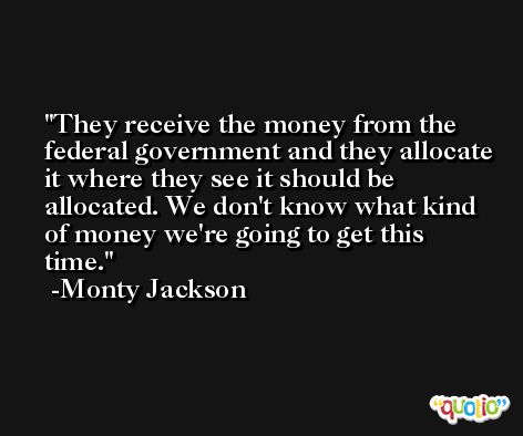 They receive the money from the federal government and they allocate it where they see it should be allocated. We don't know what kind of money we're going to get this time. -Monty Jackson