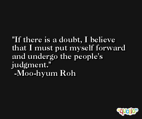 If there is a doubt, I believe that I must put myself forward and undergo the people's judgment. -Moo-hyum Roh