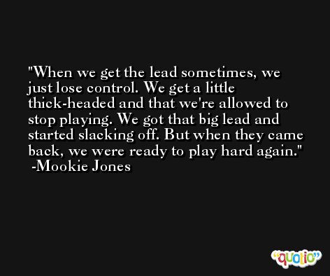 When we get the lead sometimes, we just lose control. We get a little thick-headed and that we're allowed to stop playing. We got that big lead and started slacking off. But when they came back, we were ready to play hard again. -Mookie Jones