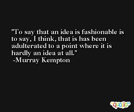 To say that an idea is fashionable is to say, I think, that is has been adulterated to a point where it is hardly an idea at all. -Murray Kempton
