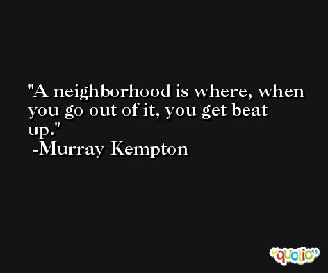 A neighborhood is where, when you go out of it, you get beat up. -Murray Kempton