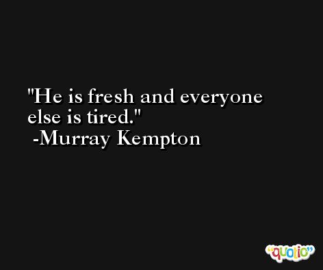 He is fresh and everyone else is tired. -Murray Kempton