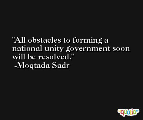 All obstacles to forming a national unity government soon will be resolved. -Moqtada Sadr
