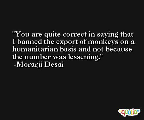You are quite correct in saying that I banned the export of monkeys on a humanitarian basis and not because the number was lessening. -Morarji Desai