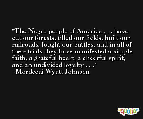 The Negro people of America . . . have cut our forests, tilled our fields, built our railroads, fought our battles, and in all of their trials they have manifested a simple faith, a grateful heart, a cheerful spirit, and an undivided loyalty . . . -Mordecai Wyatt Johnson
