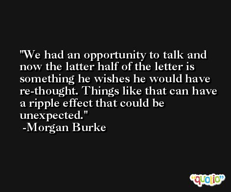 We had an opportunity to talk and now the latter half of the letter is something he wishes he would have re-thought. Things like that can have a ripple effect that could be unexpected. -Morgan Burke