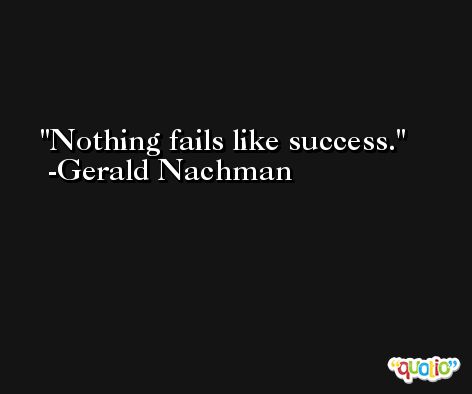 Nothing fails like success. -Gerald Nachman