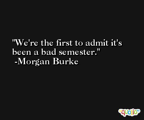 We're the first to admit it's been a bad semester. -Morgan Burke