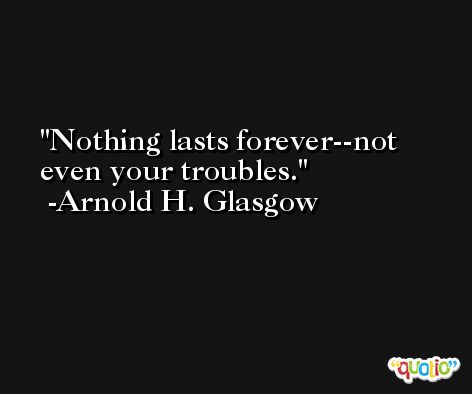 Nothing lasts forever--not even your troubles. -Arnold H. Glasgow