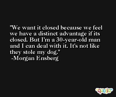 We want it closed because we feel we have a distinct advantage if its closed. But I'm a 30-year-old man and I can deal with it. It's not like they stole my dog. -Morgan Ensberg