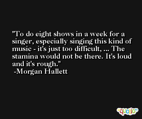 To do eight shows in a week for a singer, especially singing this kind of music - it's just too difficult, ... The stamina would not be there. It's loud and it's rough. -Morgan Hallett