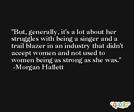 But, generally, it's a lot about her struggles with being a singer and a trail blazer in an industry that didn't accept women and not used to women being as strong as she was. -Morgan Hallett
