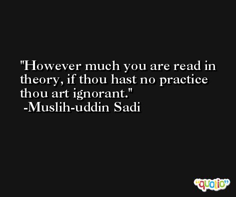However much you are read in theory, if thou hast no practice thou art ignorant. -Muslih-uddin Sadi
