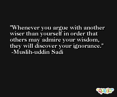 Whenever you argue with another wiser than yourself in order that others may admire your wisdom, they will discover your ignorance. -Muslih-uddin Sadi